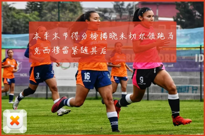 本季末节得分榜揭晓米切尔领跑马克西穆雷紧随其后