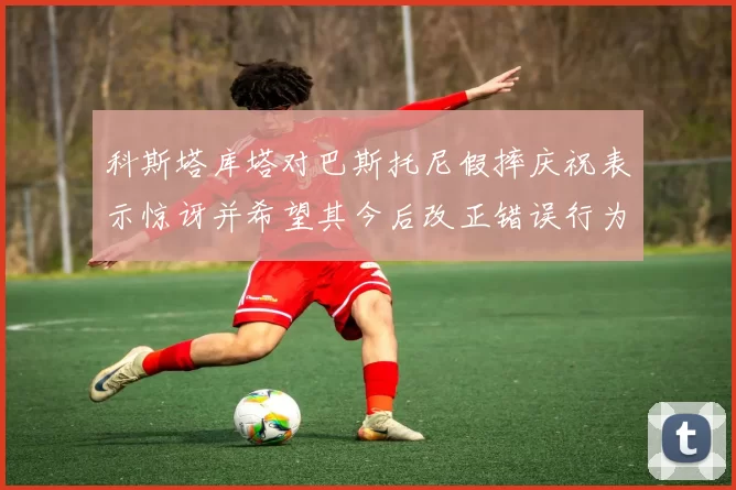 科斯塔库塔对巴斯托尼假摔庆祝表示惊讶并希望其今后改正错误行为