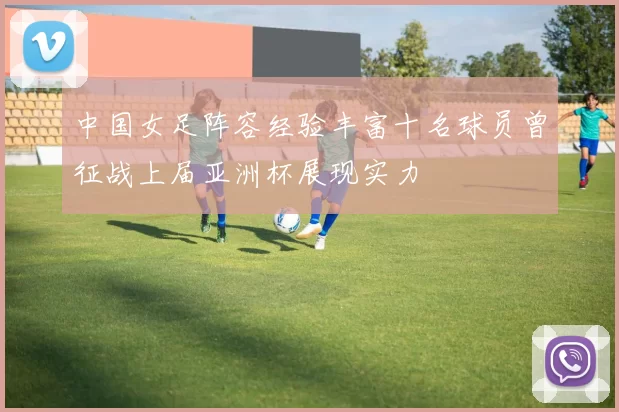 中国女足阵容经验丰富十名球员曾征战上届亚洲杯展现实力