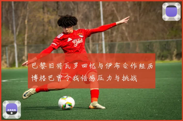 巴黎旧将瓦罗回忆与伊布合作经历博格巴曾令我倍感压力与挑战