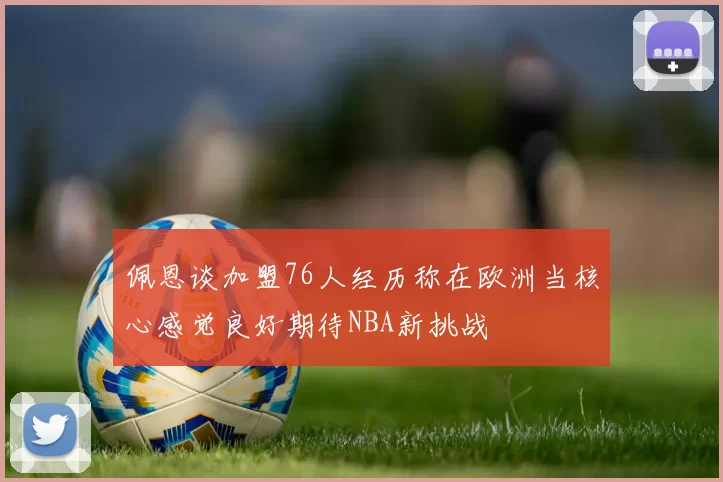 佩恩谈加盟76人经历称在欧洲当核心感觉良好期待NBA新挑战