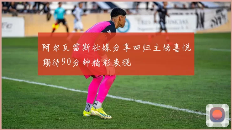 阿尔瓦雷斯社媒分享回归主场喜悦期待90分钟精彩表现