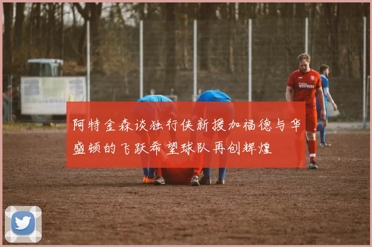阿特金森谈独行侠新援加福德与华盛顿的飞跃希望球队再创辉煌