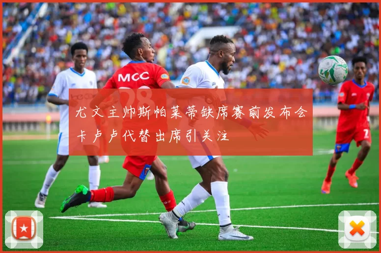 尤文主帅斯帕莱蒂缺席赛前发布会卡卢卢代替出席引关注