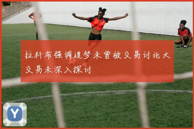 拉科布强调追梦未曾被交易讨论大交易未深入探讨