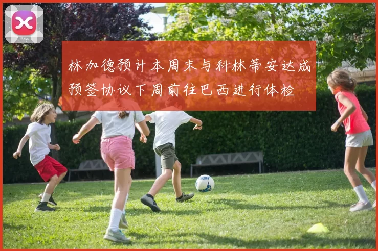 林加德预计本周末与科林蒂安达成预签协议下周前往巴西进行体检