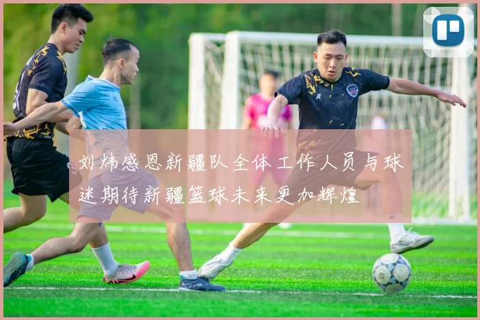 刘炜感恩新疆队全体工作人员与球迷期待新疆篮球未来更加辉煌