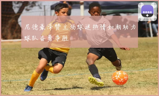 尼德豪泽赞主场球迷热情如潮助力球队奋勇争胜